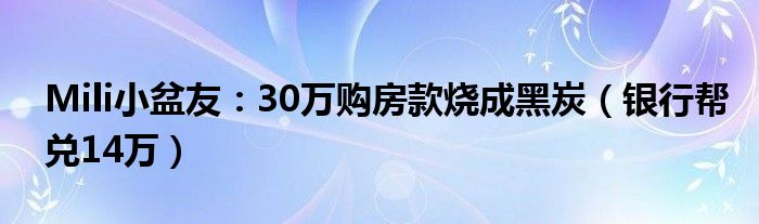 Mili小盆友：30万购房款烧成黑炭（银行帮兑14万）