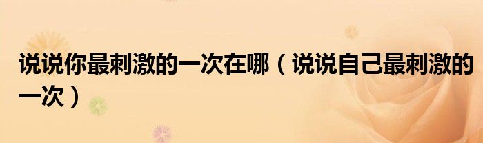 说说你最刺激的一次在哪（说说自己最刺激的一次）