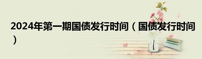 2024年第一期国债发行时间（国债发行时间）