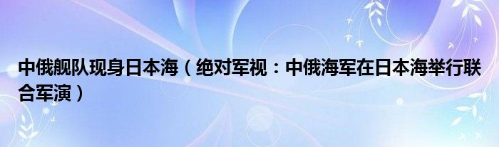 中俄舰队现身日本海（绝对军视：中俄海军在日本海举行联合军演）