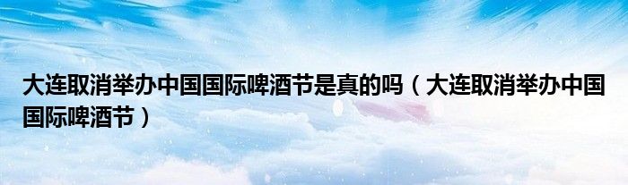 大连取消举办中国国际啤酒节是真的吗（大连取消举办中国国际啤酒节）