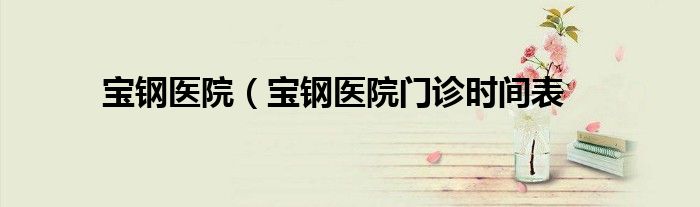 宝钢医院（宝钢医院门诊时间表