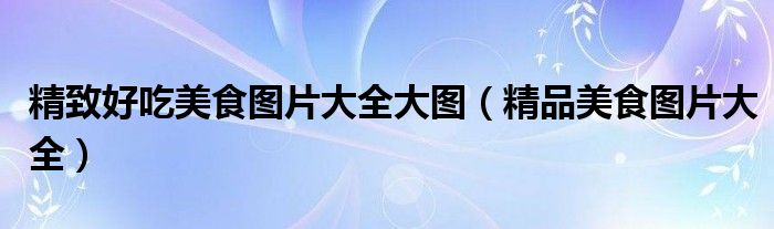精致好吃美食图片大全大图（精品美食图片大全）