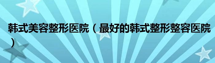 韩式美容整形医院（最好的韩式整形整容医院）