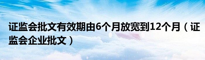 证监会批文有效期由6个月放宽到12个月（证监会企业批文）