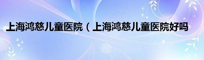上海鸿慈儿童医院（上海鸿慈儿童医院好吗