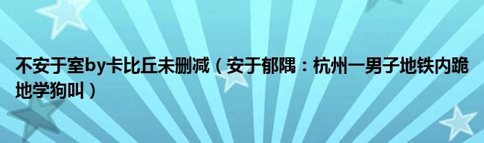 不安于室by卡比丘未删减（安于郁隅：杭州一男子地铁内跪地学狗叫）