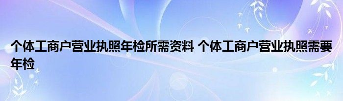 个体工商户营业执照年检所需资料 个体工商户营业执照需要年检