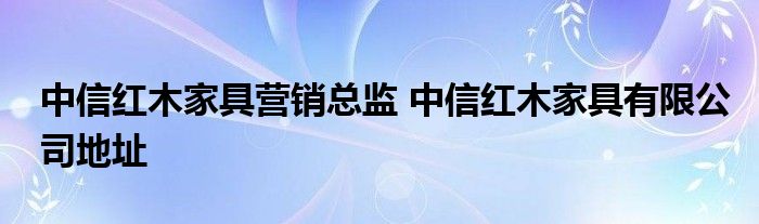 中信红木家具营销总监 中信红木家具有限公司地址