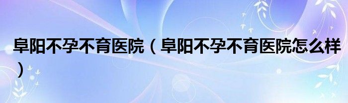 阜阳不孕不育医院（阜阳不孕不育医院怎么样）