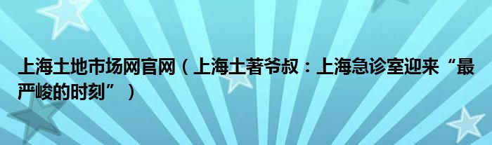 上海土地市场网官网（上海土著爷叔：上海急诊室迎来“最严峻的时刻”）