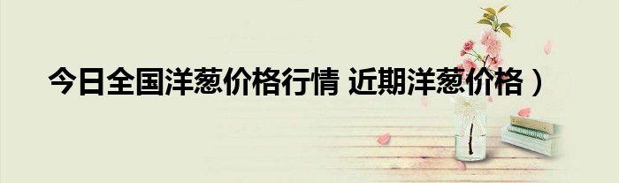 今日全国洋葱价格行情 近期洋葱价格）