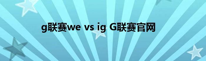 g联赛we vs ig G联赛官网