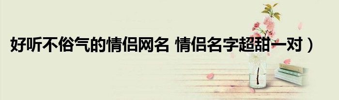 好听不俗气的情侣网名 情侣名字超甜一对）