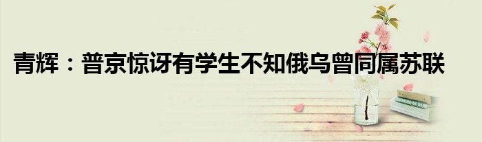 青辉：普京惊讶有学生不知俄乌曾同属苏联