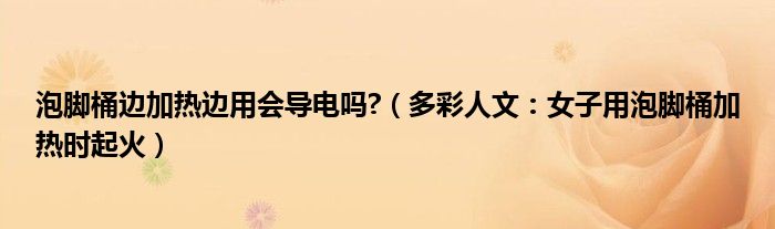 泡脚桶边加热边用会导电吗?（多彩人文：女子用泡脚桶加热时起火）