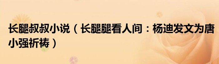 长腿叔叔小说（长腿腿看人间：杨迪发文为唐小强祈祷）
