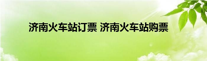 济南火车站订票 济南火车站购票