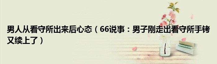男人从看守所出来后心态（66说事：男子刚走出看守所手铐又续上了）