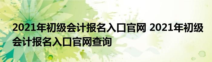 2021年初级会计报名入口官网 2021年初级会计报名入口官网查询