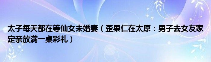 太子每天都在等仙女未婚妻（歪果仁在太原：男子去女友家定亲放满一桌彩礼）