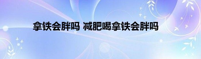 拿铁会胖吗 减肥喝拿铁会胖吗