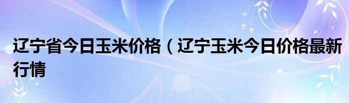 辽宁省今日玉米价格（辽宁玉米今日价格最新行情
