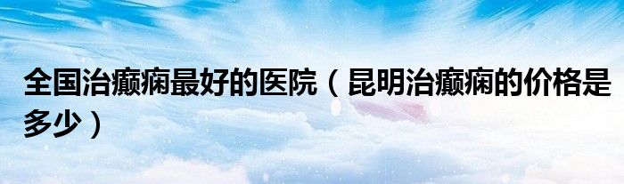 全国治癫痫最好的医院（昆明治癫痫的价格是多少）