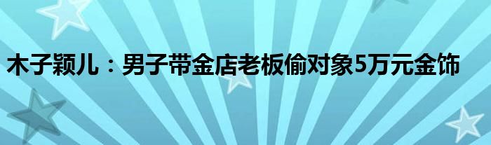 木子颖儿：男子带金店老板偷对象5万元金饰