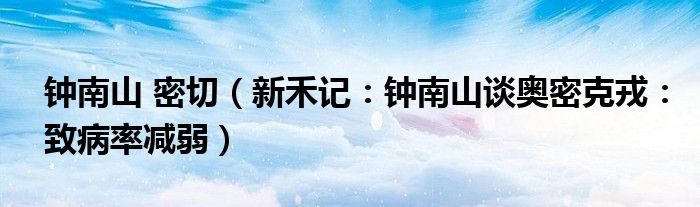 钟南山 密切（新禾记：钟南山谈奥密克戎：致病率减弱）