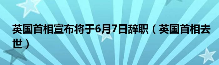 英国首相宣布将于6月7日辞职（英国首相去世）