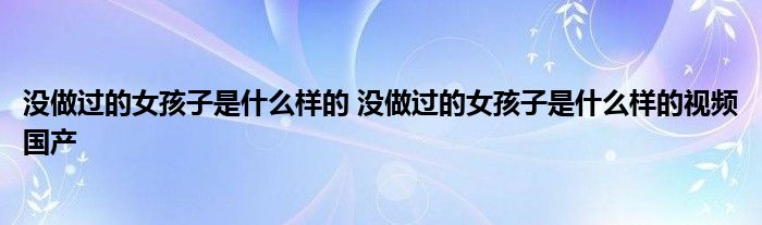 没做过的女孩子是什么样的 没做过的女孩子是什么样的视频国产