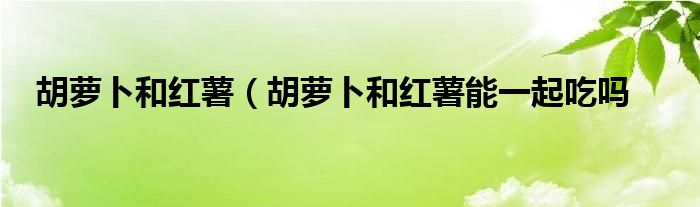 胡萝卜和红薯（胡萝卜和红薯能一起吃吗