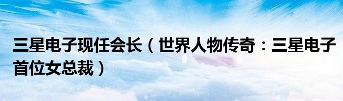 三星电子现任会长（世界人物传奇：三星电子首位女总裁）