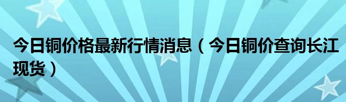 今日铜价格最新行情消息（今日铜价查询长江现货）