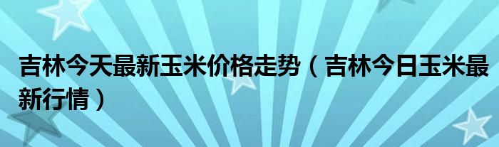 吉林今天最新玉米价格走势（吉林今日玉米最新行情）