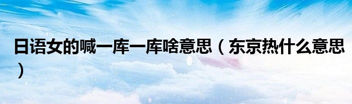 日语女的喊一库一库啥意思（东京热什么意思）