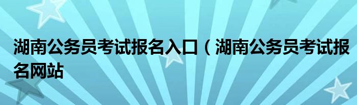 湖南公务员考试报名入口（湖南公务员考试报名网站