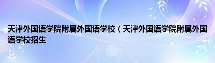 天津外国语学院附属外国语学校（天津外国语学院附属外国语学校招生