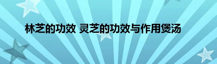 林芝的功效 灵芝的功效与作用煲汤