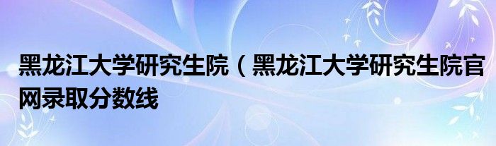 黑龙江大学研究生院（黑龙江大学研究生院官网录取分数线