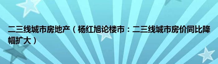 二三线城市房地产（杨红旭论楼市：二三线城市房价同比降幅扩大）