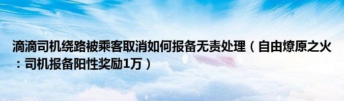 滴滴司机绕路被乘客取消如何报备无责处理（自由燎原之火：司机报备阳性奖励1万）