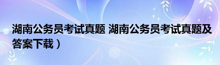 湖南公务员考试真题 湖南公务员考试真题及答案下载）