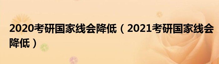 2020考研国家线会降低（2021考研国家线会降低）