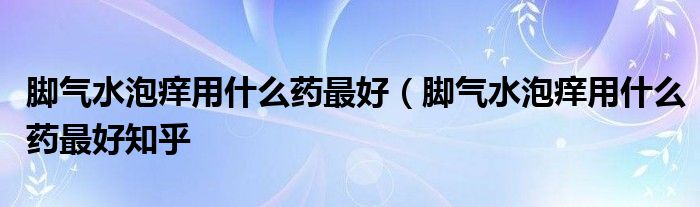 脚气水泡痒用什么药最好（脚气水泡痒用什么药最好知乎