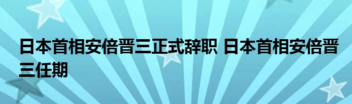 日本首相安倍晋三正式辞职 日本首相安倍晋三任期