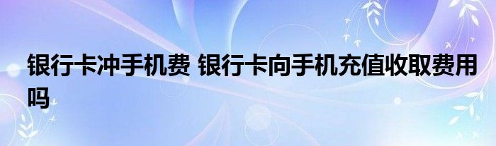 银行卡冲手机费 银行卡向手机充值收取费用吗
