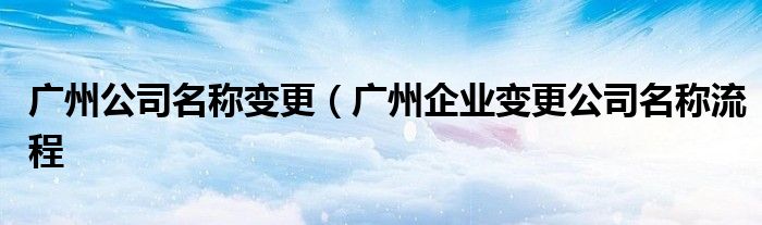 广州公司名称变更（广州企业变更公司名称流程