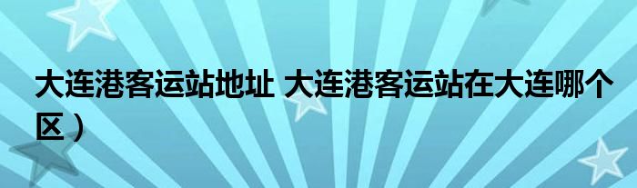 大连港客运站地址 大连港客运站在大连哪个区）